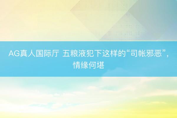 AG真人国际厅 五粮液犯下这样的“司帐邪恶”，情缘何堪
