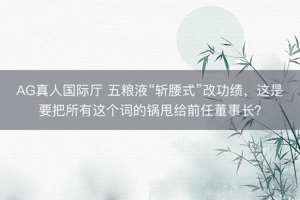 AG真人国际厅 五粮液“斩腰式”改功绩，这是要把所有这个词的锅甩给前任董事长？