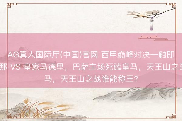 AG真人国际厅(中国)官网 西甲巅峰对决一触即发：巴塞罗那 VS 皇家马德里，巴萨主场死磕皇马，天王山之战谁能称王？
