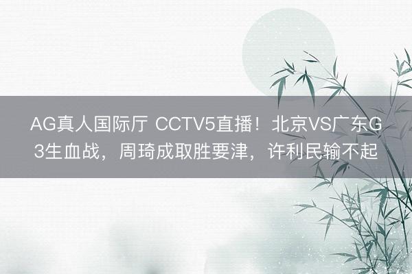 AG真人国际厅 CCTV5直播！北京VS广东G3生血战，周琦成取胜要津，许利民输不起