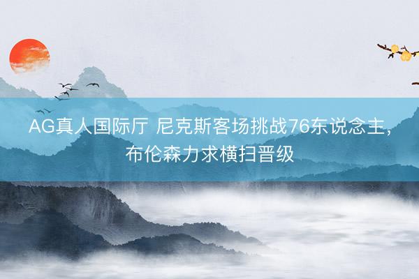 AG真人国际厅 尼克斯客场挑战76东说念主，布伦森力求横扫晋级