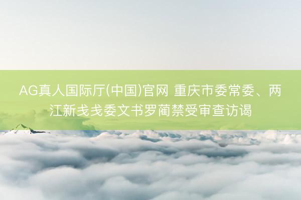 AG真人国际厅(中国)官网 重庆市委常委、两江新戋戋委文书罗蔺禁受审查访谒