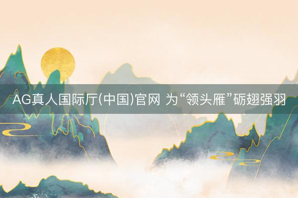 AG真人国际厅(中国)官网 为“领头雁”砺翅强羽