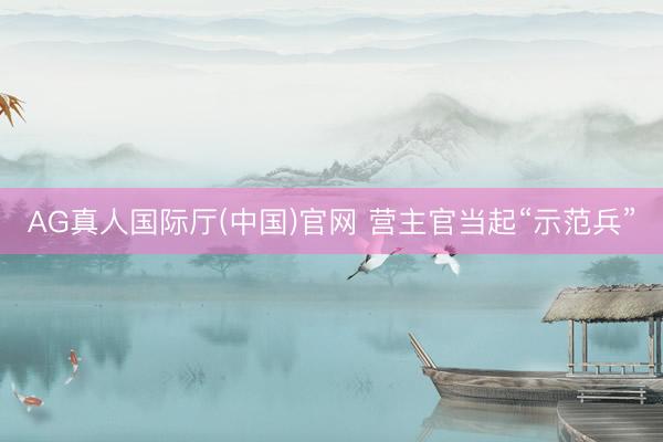 AG真人国际厅(中国)官网 营主官当起“示范兵”