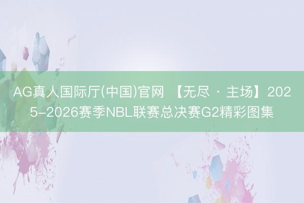 AG真人国际厅(中国)官网 【无尽 · 主场】2025-2026赛季NBL联赛总决赛G2精彩图集