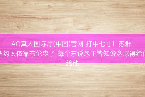 AG真人国际厅(中国)官网 打中七寸！苏群：纽约太依靠布伦森了 每个东说念主皆知说念球得给他
