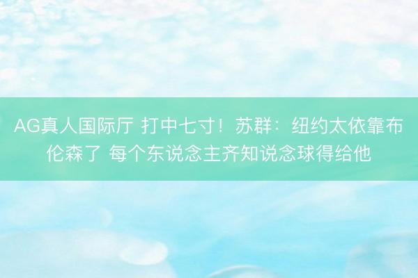 AG真人国际厅 打中七寸！苏群：纽约太依靠布伦森了 每个东说念主齐知说念球得给他