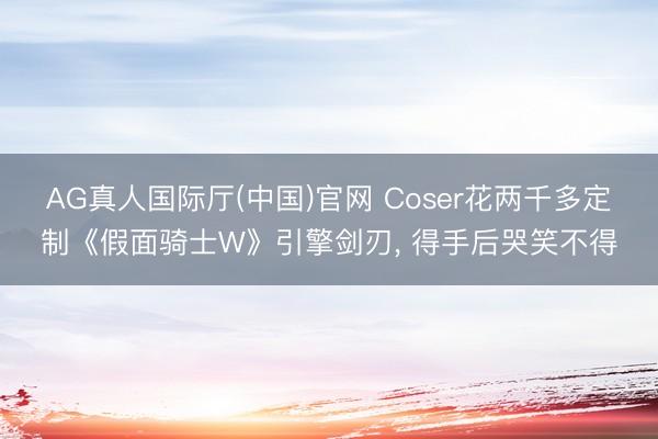 AG真人国际厅(中国)官网 Coser花两千多定制《假面骑士W》引擎剑刃， 得手后哭笑不得