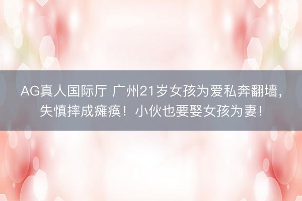 AG真人国际厅 广州21岁女孩为爱私奔翻墙，失慎摔成瘫痪！小伙也要娶女孩为妻！