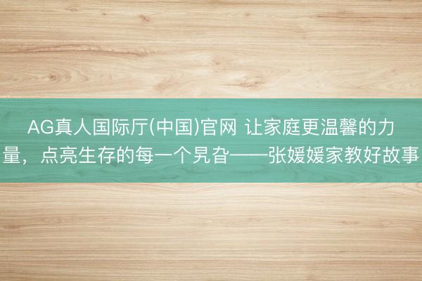 AG真人国际厅(中国)官网 让家庭更温馨的力量，点亮生存的每一个旯旮——张媛媛家教好故事
