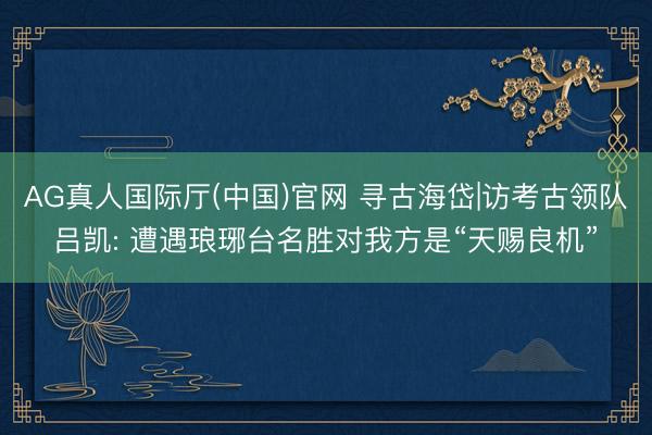 AG真人国际厅(中国)官网 寻古海岱|访考古领队吕凯: 遭遇琅琊台名胜对我方是“天赐良机”