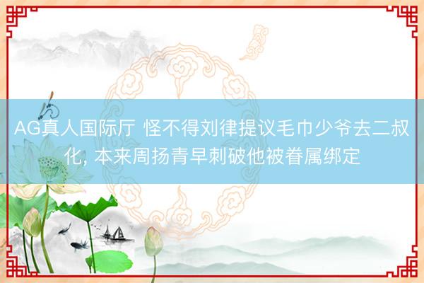 AG真人国际厅 怪不得刘律提议毛巾少爷去二叔化， 本来周扬青早刺破他被眷属绑定