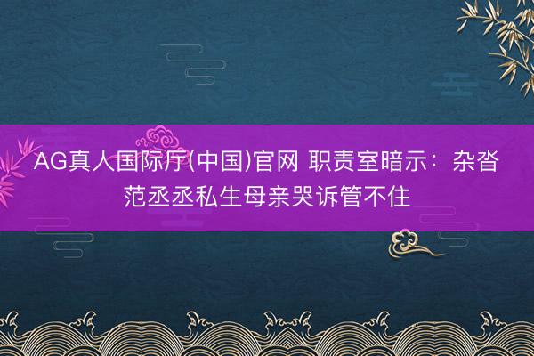 AG真人国际厅(中国)官网 职责室暗示：杂沓范丞丞私生母亲哭诉管不住