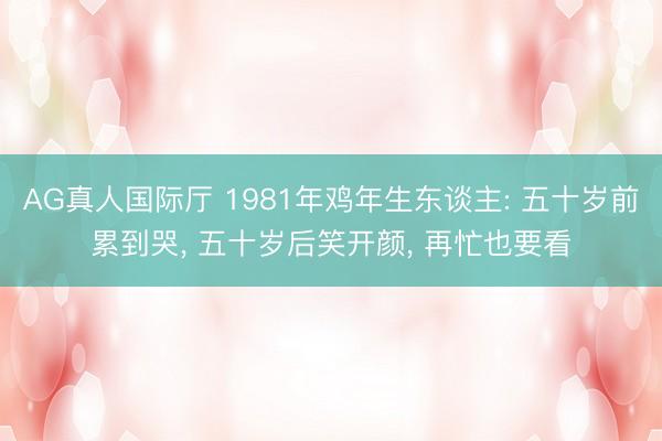 AG真人国际厅 1981年鸡年生东谈主: 五十岁前累到哭， 五十岁后笑开颜， 再忙也要看