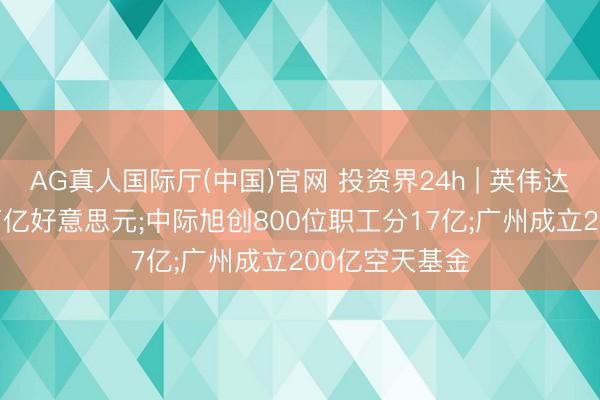 AG真人国际厅(中国)官网 投资界24h | 英伟达， 市值靠拢6万亿好意思元;中际旭创800位职工分17亿;广州成立200亿空天基金