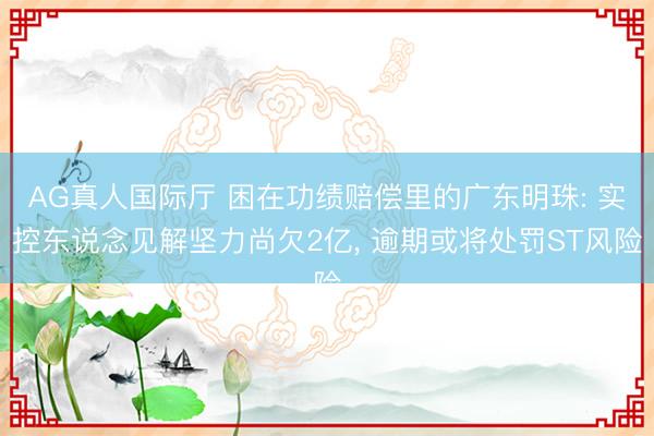 AG真人国际厅 困在功绩赔偿里的广东明珠: 实控东说念见解坚力尚欠2亿， 逾期或将处罚ST风险