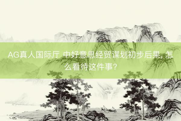 AG真人国际厅 中好意思经贸谋划初步后果， 怎么看待这件事?