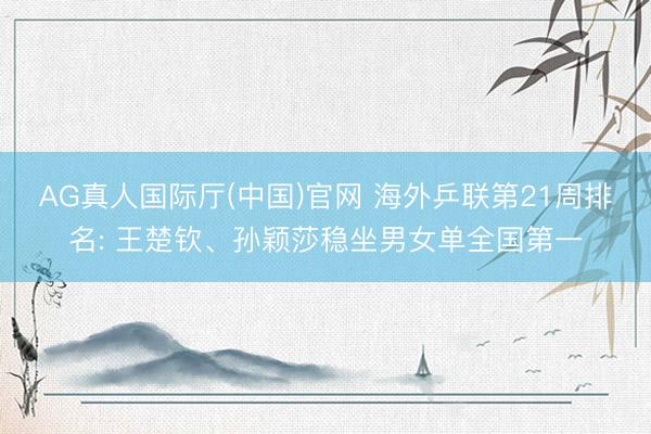 AG真人国际厅(中国)官网 海外乒联第21周排名: 王楚钦、孙颖莎稳坐男女单全国第一