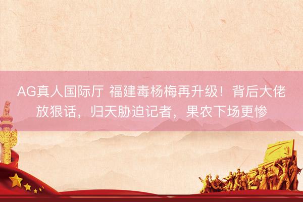 AG真人国际厅 福建毒杨梅再升级!背后大佬放狠话,归天胁迫记者,果农下场更惨