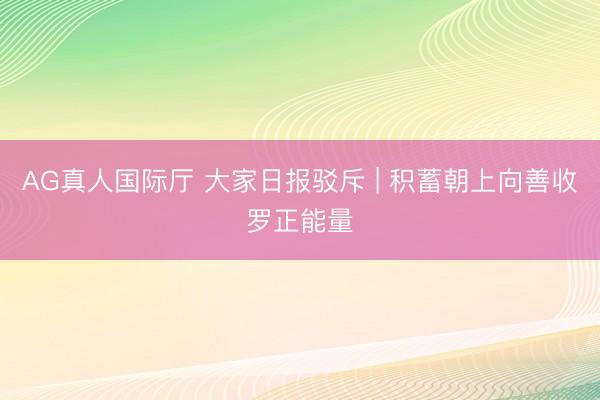 AG真人国际厅 大家日报驳斥 | 积蓄朝上向善收罗正能量