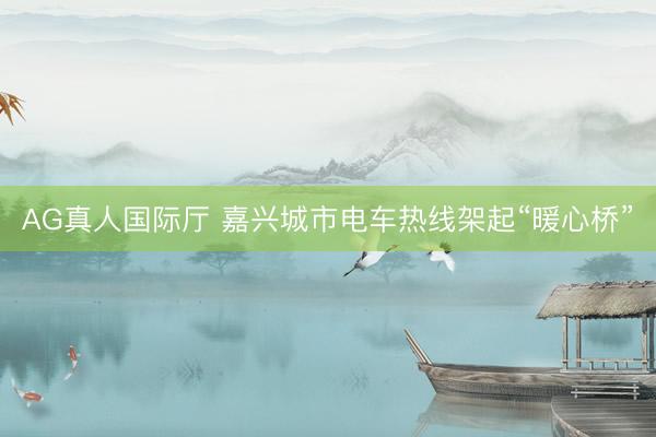 AG真人国际厅 嘉兴城市电车热线架起“暖心桥”