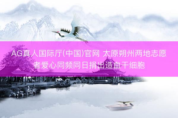 AG真人国际厅(中国)官网 太原朔州两地志愿者爱心同频同日捐出造血干细胞