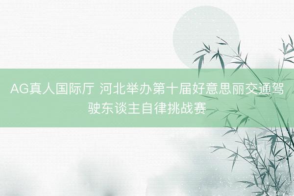 AG真人国际厅 河北举办第十届好意思丽交通驾驶东谈主自律挑战赛