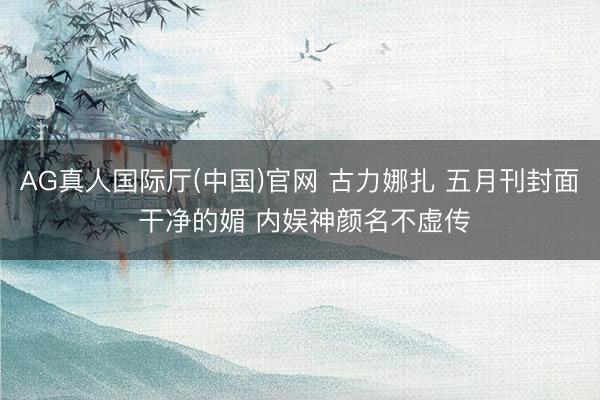 AG真人国际厅(中国)官网 古力娜扎 五月刊封面 干净的媚 内娱神颜名不虚传