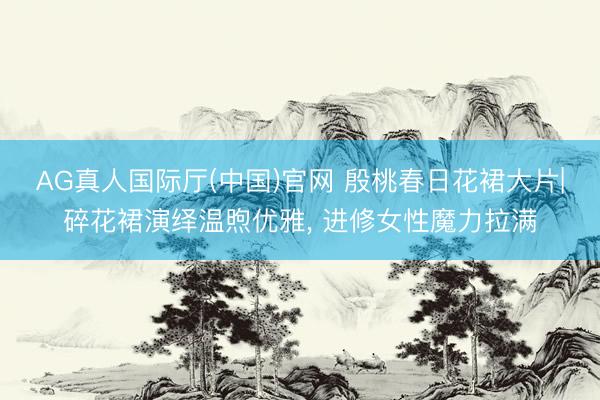 AG真人国际厅(中国)官网 殷桃春日花裙大片|碎花裙演绎温煦优雅， 进修女性魔力拉满
