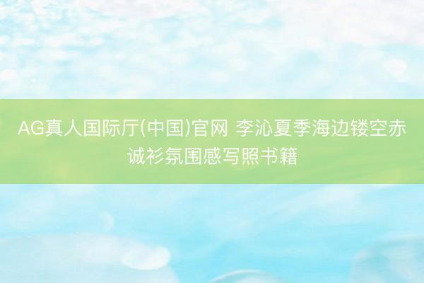 AG真人国际厅(中国)官网 李沁夏季海边镂空赤诚衫氛围感写照书籍