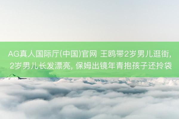 AG真人国际厅(中国)官网 王鸥带2岁男儿逛街， 2岁男儿长发漂亮， 保姆出镜年青抱孩子还拎袋
