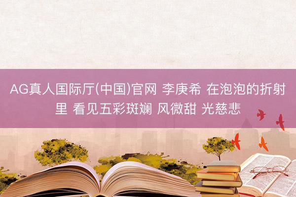 AG真人国际厅(中国)官网 李庚希 在泡泡的折射里 看见五彩斑斓 风微甜 光慈悲