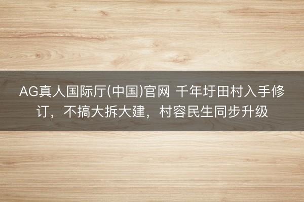 AG真人国际厅(中国)官网 千年圩田村入手修订，不搞大拆大建，村容民生同步升级