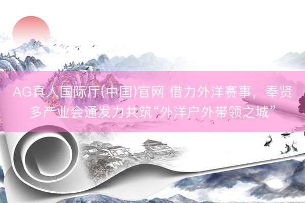 AG真人国际厅(中国)官网 借力外洋赛事，奉贤多产业会通发力共筑“外洋户外带领之城”