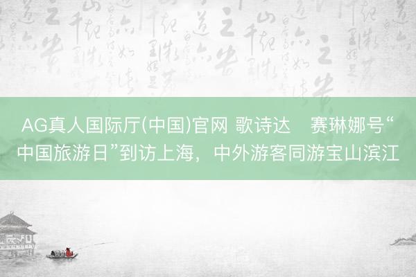 AG真人国际厅(中国)官网 歌诗达・赛琳娜号“中国旅游日”到访上海，中外游客同游宝山滨江