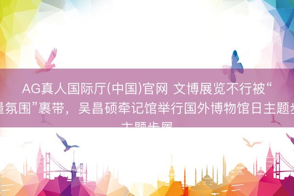 AG真人国际厅(中国)官网 文博展览不行被“流量氛围”裹带，吴昌硕牵记馆举行国外博物馆日主题步履
