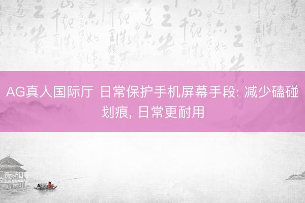 AG真人国际厅 日常保护手机屏幕手段: 减少磕碰划痕， 日常更耐用