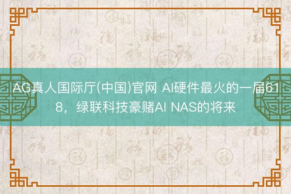 AG真人国际厅(中国)官网 AI硬件最火的一届618，绿联科技豪赌AI NAS的将来