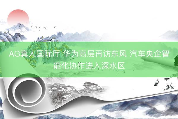 AG真人国际厅 华为高层再访东风 汽车央企智能化协作进入深水区