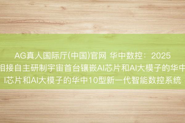AG真人国际厅(中国)官网 华中数控：2025年公司与华中科技大学相接自主研制宇宙首台镶嵌AI芯片和AI大模子的华中10型新一代智能数控系统