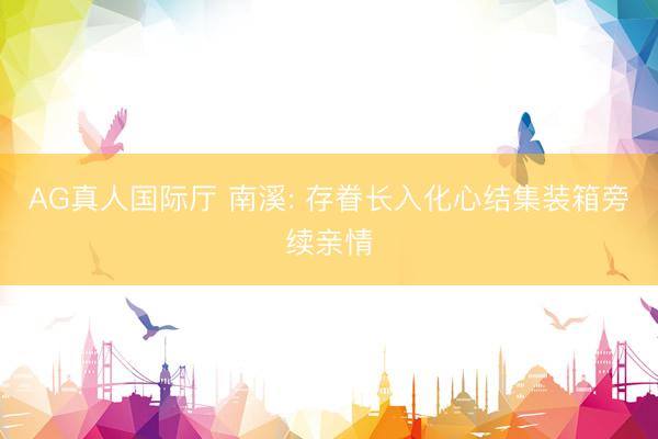 AG真人国际厅 南溪: 存眷长入化心结集装箱旁续亲情