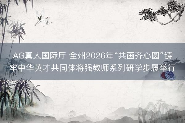 AG真人国际厅 全州2026年“共画齐心圆”铸牢中华英才共同体将强教师系列研学步履举行