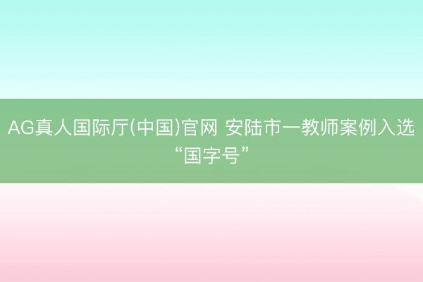 AG真人国际厅(中国)官网 安陆市一教师案例入选“国字号”