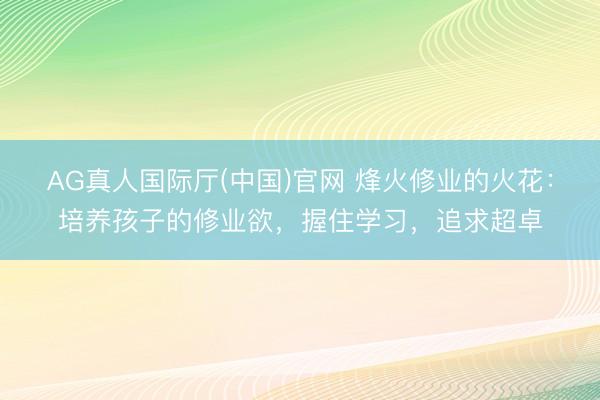 AG真人国际厅(中国)官网 烽火修业的火花：培养孩子的修业欲，握住学习，追求超卓
