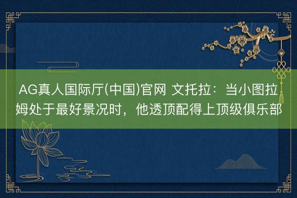 AG真人国际厅(中国)官网 文托拉:当小图拉姆处于最好景况时,他透顶配得上顶级俱乐部