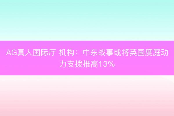 AG真人国际厅 机构：中东战事或将英国度庭动力支拨推高13%