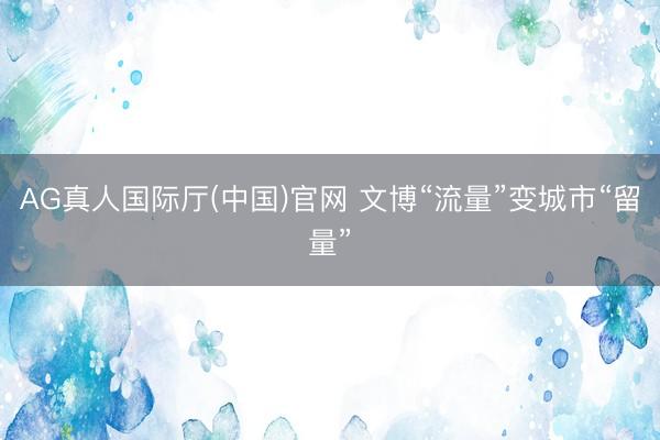 AG真人国际厅(中国)官网 文博“流量”变城市“留量”