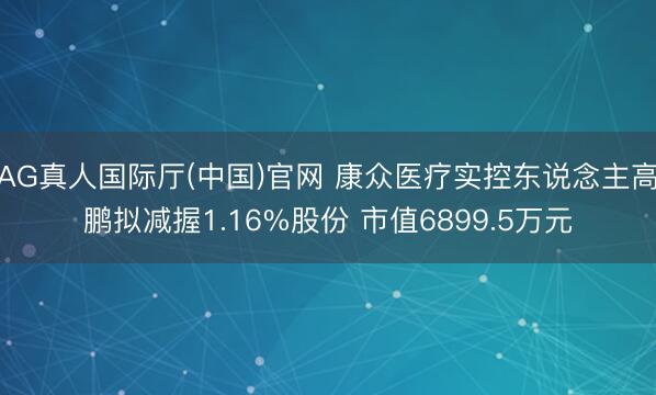 AG真人国际厅(中国)官网 康众医疗实控东说念主高鹏拟减握1.16%股份 市值6899.5万元