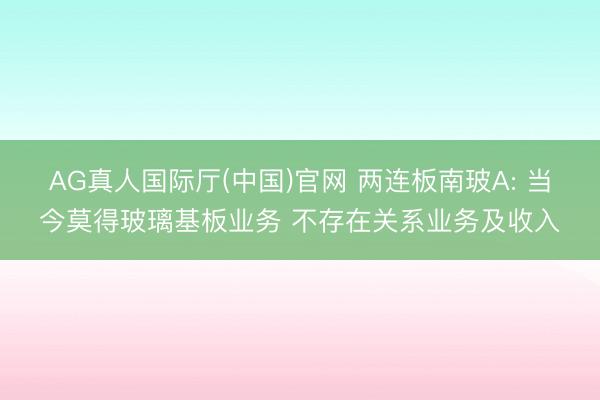 AG真人国际厅(中国)官网 两连板南玻A: 当今莫得玻璃基板业务 不存在关系业务及收入
