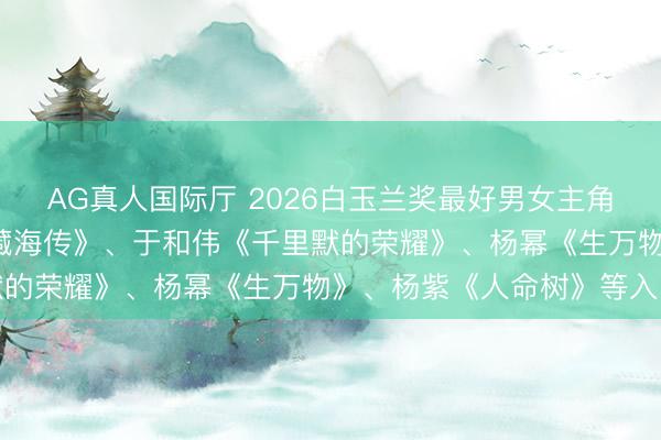 AG真人国际厅 2026白玉兰奖最好男女主角提名名单公布: 肖战《藏海传》、于和伟《千里默的荣耀》、杨幂《生万物》、杨紫《人命树》等入围
